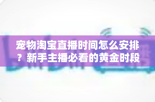 宠物淘宝直播时间怎么安排？新手主播必看的黄金时段运营全攻略
