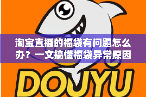 淘宝直播的福袋有问题怎么办？一文搞懂福袋异常原因与高效解决方法