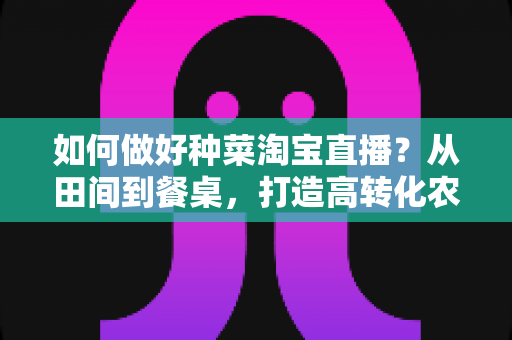 如何做好种菜淘宝直播？从田间到餐桌，打造高转化农产品直播间的实战全攻略