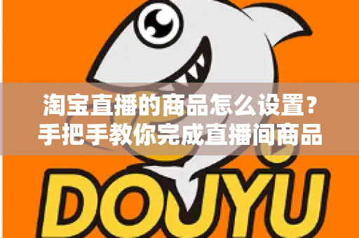 淘宝直播的商品怎么设置？手把手教你完成直播间商品配置，提升带货转化率