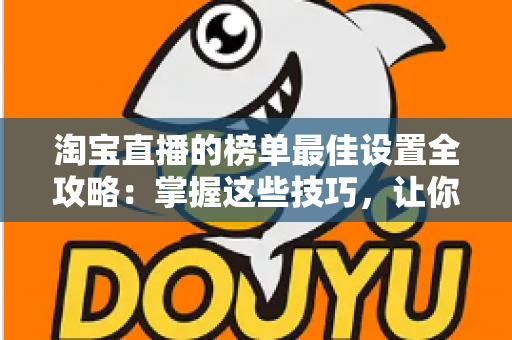淘宝直播的榜单最佳设置全攻略：掌握这些技巧，让你的直播间流量与转化双倍提升