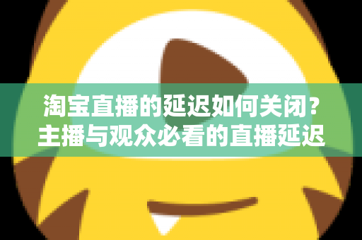 淘宝直播的延迟如何关闭？主播与观众必看的直播延迟优化全攻略