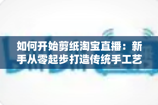 如何开始剪纸淘宝直播：新手从零起步打造传统手工艺直播间的完整指南