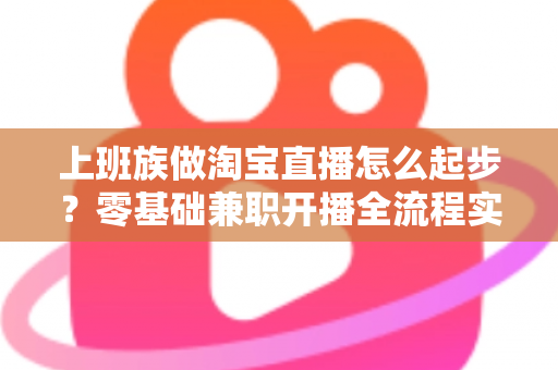 上班族做淘宝直播怎么起步？零基础兼职开播全流程实战指南