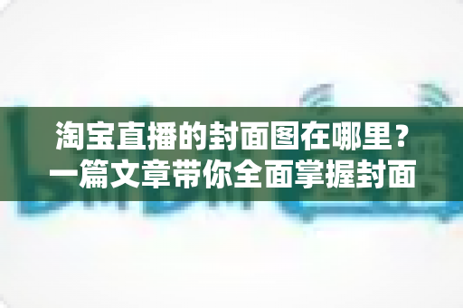 淘宝直播的封面图在哪里？一篇文章带你全面掌握封面图的查找、设置与优化技巧