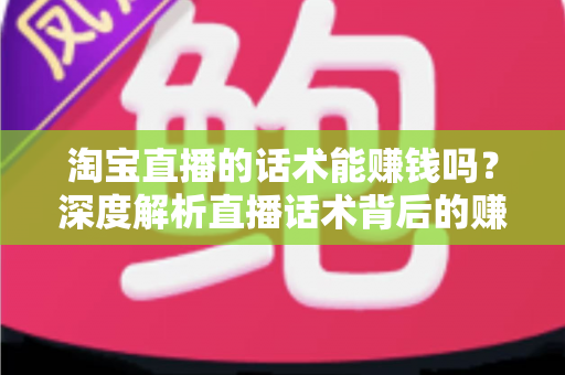 淘宝直播的话术能赚钱吗？深度解析直播话术背后的赚钱逻辑与实战技巧