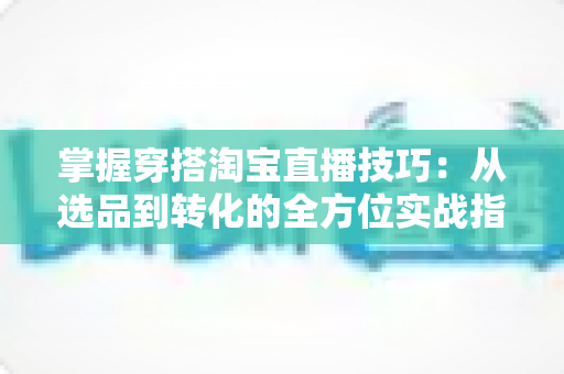 掌握穿搭淘宝直播技巧：从选品到转化的全方位实战指南，助你打造高人气穿搭直播间