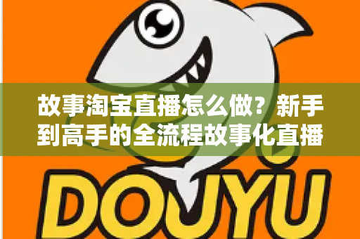 故事淘宝直播怎么做？新手到高手的全流程故事化直播运营实战指南