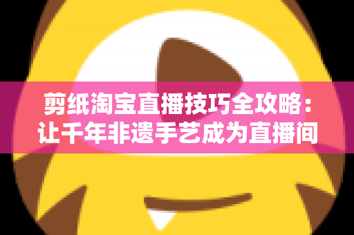 剪纸淘宝直播技巧全攻略：让千年非遗手艺成为直播间里的带货密码