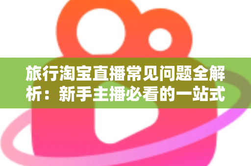 旅行淘宝直播常见问题全解析：新手主播必看的一站式实战指南与避坑手册