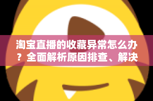 淘宝直播的收藏异常怎么办？全面解析原因排查、解决方法与预防技巧的实用指南