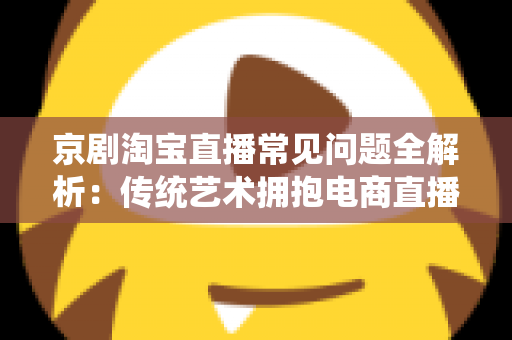 京剧淘宝直播常见问题全解析：传统艺术拥抱电商直播的实用指南