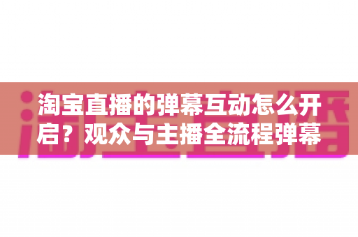 淘宝直播的弹幕互动怎么开启?观众与主播全流程弹幕开启教程及互动运营实用指南 淘宝直播的弹幕互动怎么开启?观众与主播全流程弹幕开启教程及互动运营实用指南
