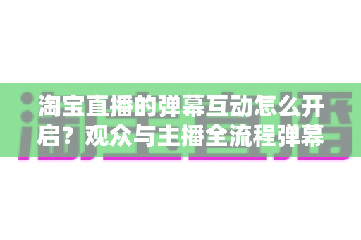 淘宝直播的弹幕互动怎么开启?观众与主播全流程弹幕开启教程及互动运营实用指南 淘宝直播的弹幕互动怎么开启?观众与主播全流程弹幕开启教程及互动运营实用指南