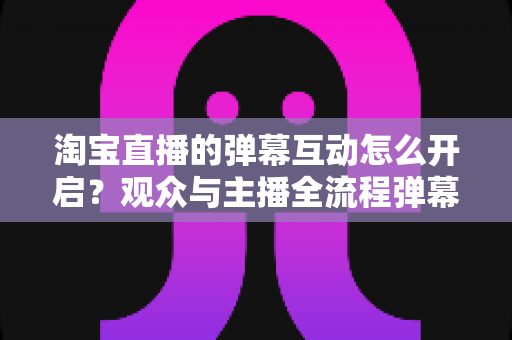 淘宝直播的弹幕互动怎么开启？观众与主播全流程弹幕开启教程及互动运营实用指南