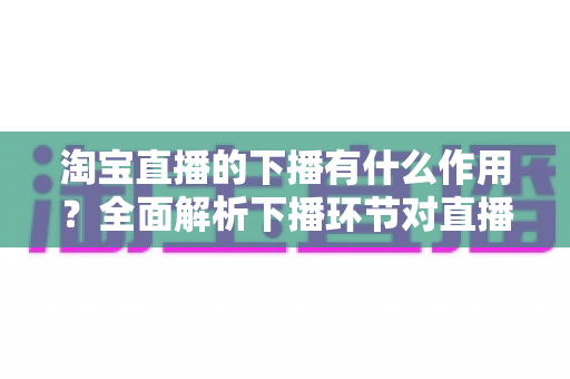淘宝直播的下播有什么作用?全面解析下播环节对直播间流量、权重与粉丝运营的重要影响 淘宝直播的下播有什么作用?全面解析下播环节对直播间流量、权重与粉丝运营的重要影响