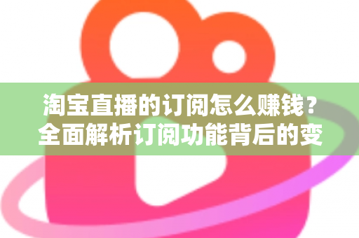 淘宝直播的订阅怎么赚钱？全面解析订阅功能背后的变现逻辑与实战策略