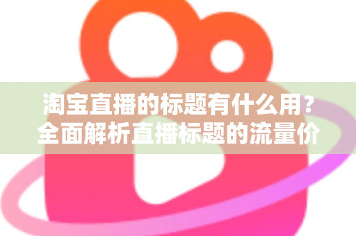 淘宝直播的标题有什么用?全面解析直播标题的流量价值与优化策略 淘宝直播的标题有什么用?全面解析直播标题的流量价值与优化策略