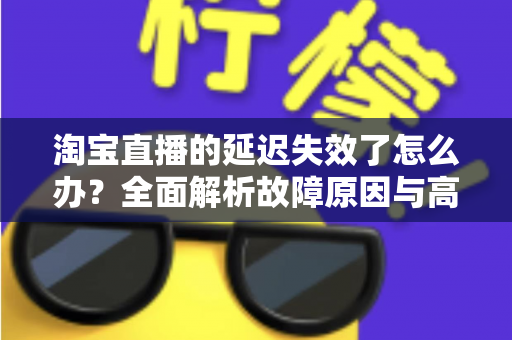 淘宝直播的延迟失效了怎么办？全面解析故障原因与高效解决方案指南