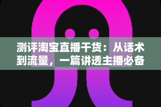 测评淘宝直播干货：从话术到流量，一篇讲透主播必备的实战指南
