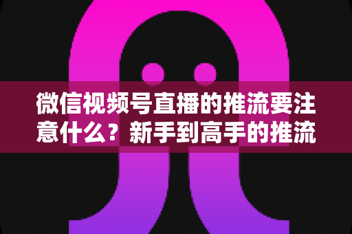 微信视频号直播的推流要注意什么？新手到高手的推流设置全攻略与避坑指南