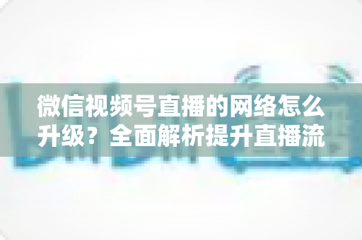 微信视频号直播的网络怎么升级？全面解析提升直播流畅度的实用方法