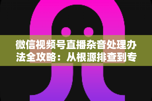 微信视频号直播杂音处理办法全攻略:从根源排查到专业优化,轻松打造纯净高清直播音质 微信视频号直播杂音处理办法全攻略:从根源排查到专业优化,轻松打造纯净高清直播音质