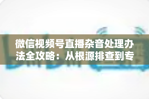微信视频号直播杂音处理办法全攻略：从根源排查到专业优化，轻松打造纯净高清直播音质