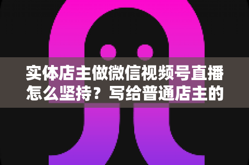 实体店主做微信视频号直播怎么坚持？写给普通店主的落地实操指南