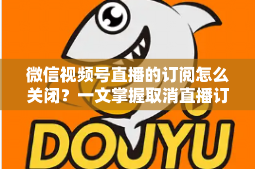 微信视频号直播的订阅怎么关闭?一文掌握取消直播订阅与开播提醒的完整实用教程 微信视频号直播的订阅怎么关闭?一文掌握取消直播订阅与开播提醒的完整实用教程