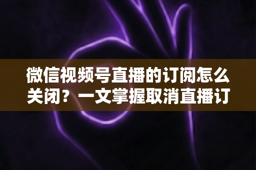 微信视频号直播的订阅怎么关闭?一文掌握取消直播订阅与开播提醒的完整实用教程 微信视频号直播的订阅怎么关闭?一文掌握取消直播订阅与开播提醒的完整实用教程