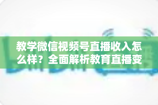 教学微信视频号直播收入怎么样?全面解析教育直播变现潜力与实操指南 教学微信视频号直播收入怎么样?全面解析教育直播变现潜力与实操指南