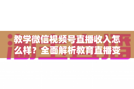 教学微信视频号直播收入怎么样？全面解析教育直播变现潜力与实操指南