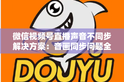 微信视频号直播声音不同步解决方案：音画同步问题全解析与实用修复指南