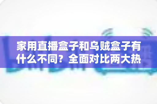 家用直播盒子和乌贼盒子有什么不同？全面对比两大热门直播设备的核心差异与选购指南