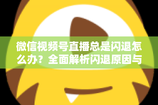微信视频号直播总是闪退怎么办？全面解析闪退原因与高效解决指南
