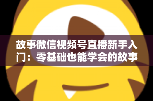 故事微信视频号直播新手入门：零基础也能学会的故事化直播实战指南