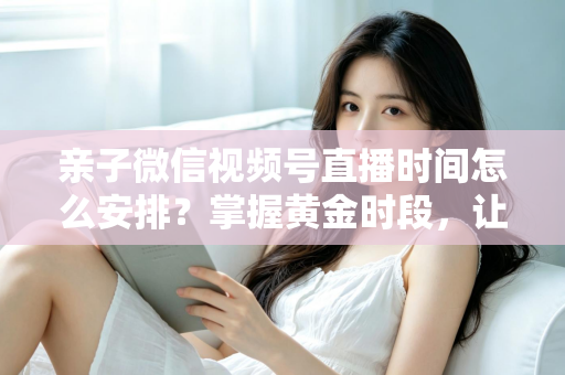 亲子微信视频号直播时间怎么安排？掌握黄金时段，让流量与互动双丰收