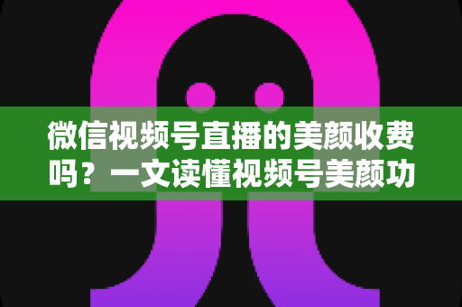 微信视频号直播的美颜收费吗？一文读懂视频号美颜功能、使用方法与常见误区