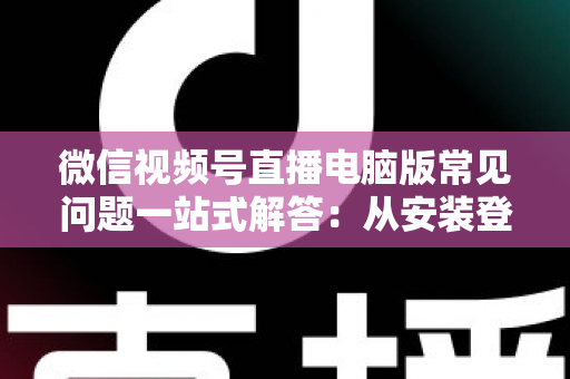 微信视频号直播电脑版常见问题一站式解答：从安装登录到稳定开播的实用避坑指南