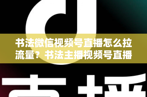 书法微信视频号直播怎么拉流量？书法主播视频号直播引流涨粉全攻略