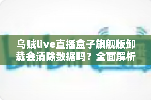 乌贼live直播盒子旗舰版卸载会清除数据吗？全面解析卸载机制、数据保留与备份恢复的实用指南