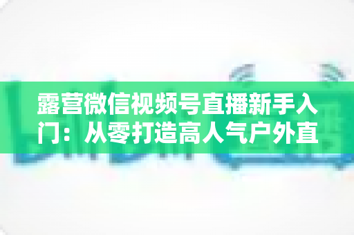 露营微信视频号直播新手入门：从零打造高人气户外直播间的实战指南