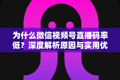 为什么微信视频号直播码率低？深度解析原因与实用优化指南
