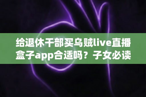 给退休干部买乌贼live直播盒子app合适吗？子女必读的选购指南与风险提示