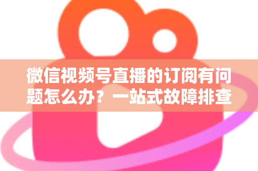 微信视频号直播的订阅有问题怎么办？一站式故障排查与实用解决方案全指南