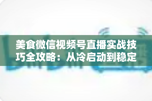 美食微信视频号直播实战技巧全攻略：从冷启动到稳定出单的完整指南