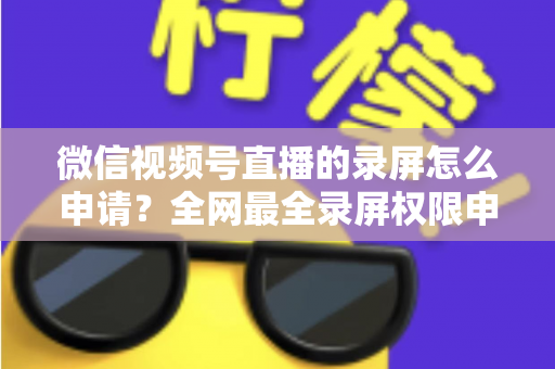 微信视频号直播的录屏怎么申请？全网最全录屏权限申请流程与合规指南