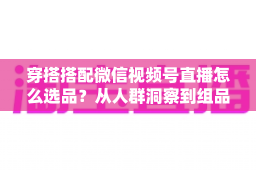 穿搭搭配微信视频号直播怎么选品？从人群洞察到组品策略的高转化选品全指南