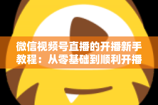 微信视频号直播的开播新手教程：从零基础到顺利开播的完整实战指南